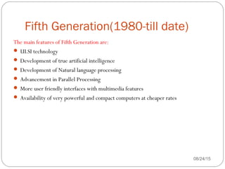 Fifth Generation(1980-till date)
08/24/1541
The main features of Fifth Generation are:
 ULSI technology
 Development of true artificial intelligence
 Development of Natural language processing
 Advancement in Parallel Processing
 More user friendly interfaces with multimedia features
 Availability of very powerful and compact computers at cheaper rates
 