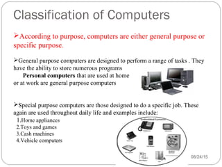 Classification of Computers
08/24/1543
According to purpose, computers are either general purpose or
specific purpose.
General purpose computers are designed to perform a range of tasks . They
have the ability to store numerous programs
Personal computers that are used at home
or at work are general purpose computers
Special purpose computers are those designed to do a specific job. These
again are used throughout daily life and examples include:
1.Home appliances
2.Toys and games
3.Cash machines
4.Vehicle computers
 