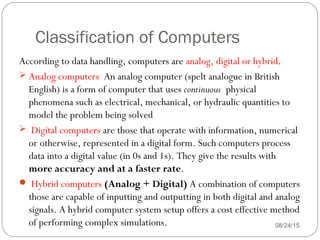 Classification of Computers
08/24/1544
According to data handling, computers are analog, digital or hybrid.
 Analog computers  An analog computer (spelt analogue in British
English) is a form of computer that uses continuous physical
phenomena such as electrical, mechanical, or hydraulic quantities to
model the problem being solved
 Digital computers are those that operate with information, numerical
or otherwise, represented in a digital form. Such computers process
data into a digital value (in 0s and 1s). They give the results with
more accuracy and at a faster rate.
 Hybrid computers (Analog + Digital) A combination of computers
those are capable of inputting and outputting in both digital and analog
signals. A hybrid computer system setup offers a cost effective method
of performing complex simulations.
 