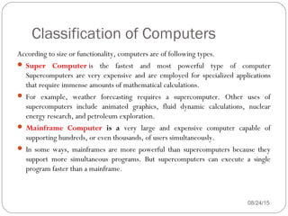 Classification of Computers
08/24/1545
According to size or functionality, computers are of following types.
 Super Computer is the fastest and most powerful type of computer
Supercomputers are very expensive and are employed for specialized applications
that require immense amounts of mathematical calculations.
 For example, weather forecasting requires a supercomputer. Other uses of
supercomputers include animated graphics, fluid dynamic calculations, nuclear
energy research, and petroleum exploration.
 Mainframe Computer is a very large and expensive computer capable of
supporting hundreds, or even thousands, of users simultaneously.
 In some ways, mainframes are more powerful than supercomputers because they
support more simultaneous programs. But supercomputers can execute a single
program faster than a mainframe.
 