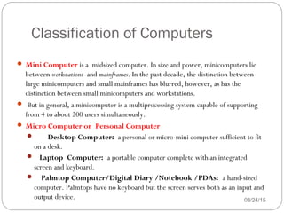 Classification of Computers
08/24/1546
 Mini Computer is a midsized computer. In size and power, minicomputers lie
between workstations and mainframes. In the past decade, the distinction between
large minicomputers and small mainframes has blurred, however, as has the
distinction between small minicomputers and workstations.
 But in general, a minicomputer is a multiprocessing system capable of supporting
from 4 to about 200 users simultaneously.
 Micro Computer or Personal Computer  
    Desktop Computer: a personal or micro-mini computer sufficient to fit
on a desk.
   Laptop Computer: a portable computer complete with an integrated
screen and keyboard.
    Palmtop Computer/Digital Diary /Notebook /PDAs: a hand-sized
computer. Palmtops have no keyboard but the screen serves both as an input and
output device.
 