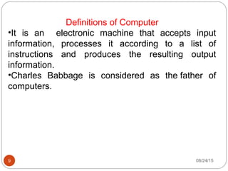 08/24/159
Definitions of Computer
•It is an electronic machine that accepts input
information, processes it according to a list of
instructions and produces the resulting output
information.
•Charles Babbage is considered as the father of
computers.
 