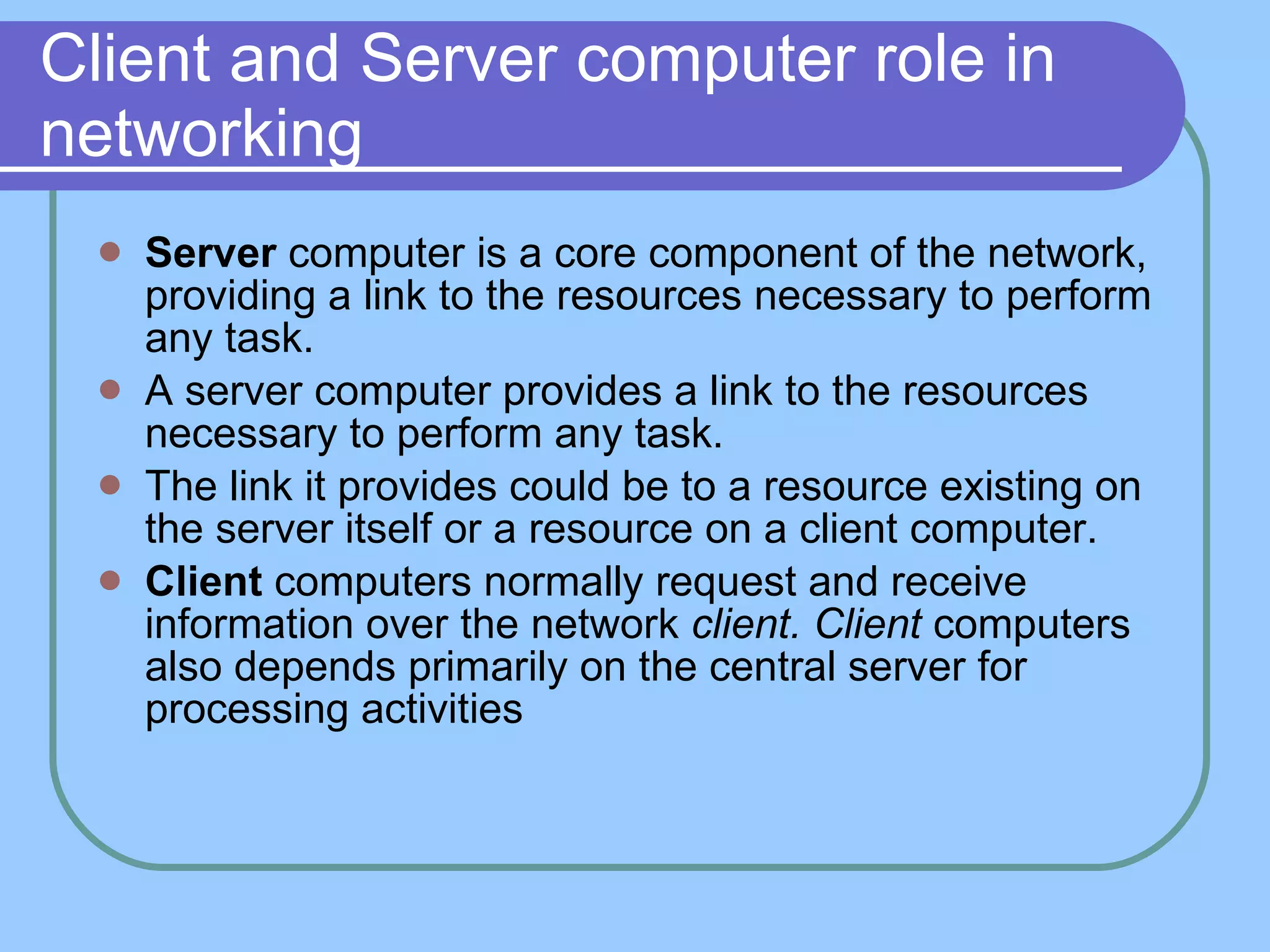 Client and Server computer role in networking Server  computer is a core component of the network, providing a link to the resources necessary to perform any task. A server computer provides a link to the resources necessary to perform any task. The link it provides could be to a resource existing on the server itself or a resource on a client computer. Client  computers normally request and receive information over the network  client. Client  computers also   depends primarily on the central server for processing activities  