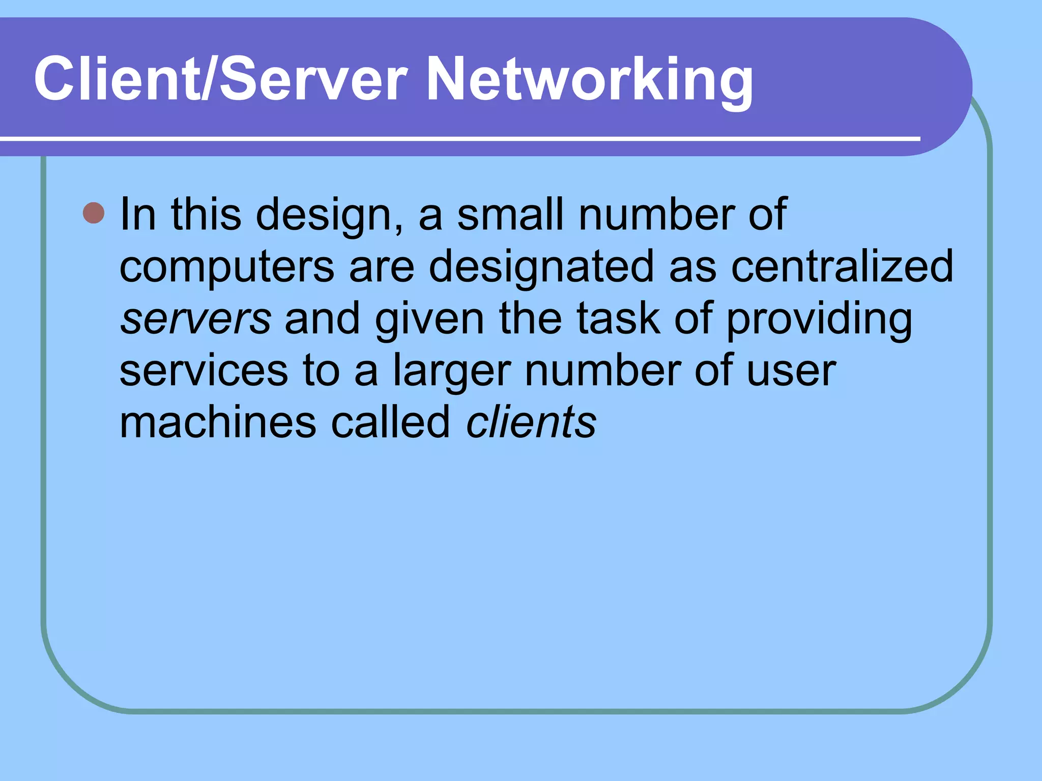 Client/Server Networking In this design, a small number of computers are designated as centralized  servers  and given the task of providing services to a larger number of user machines called  clients   