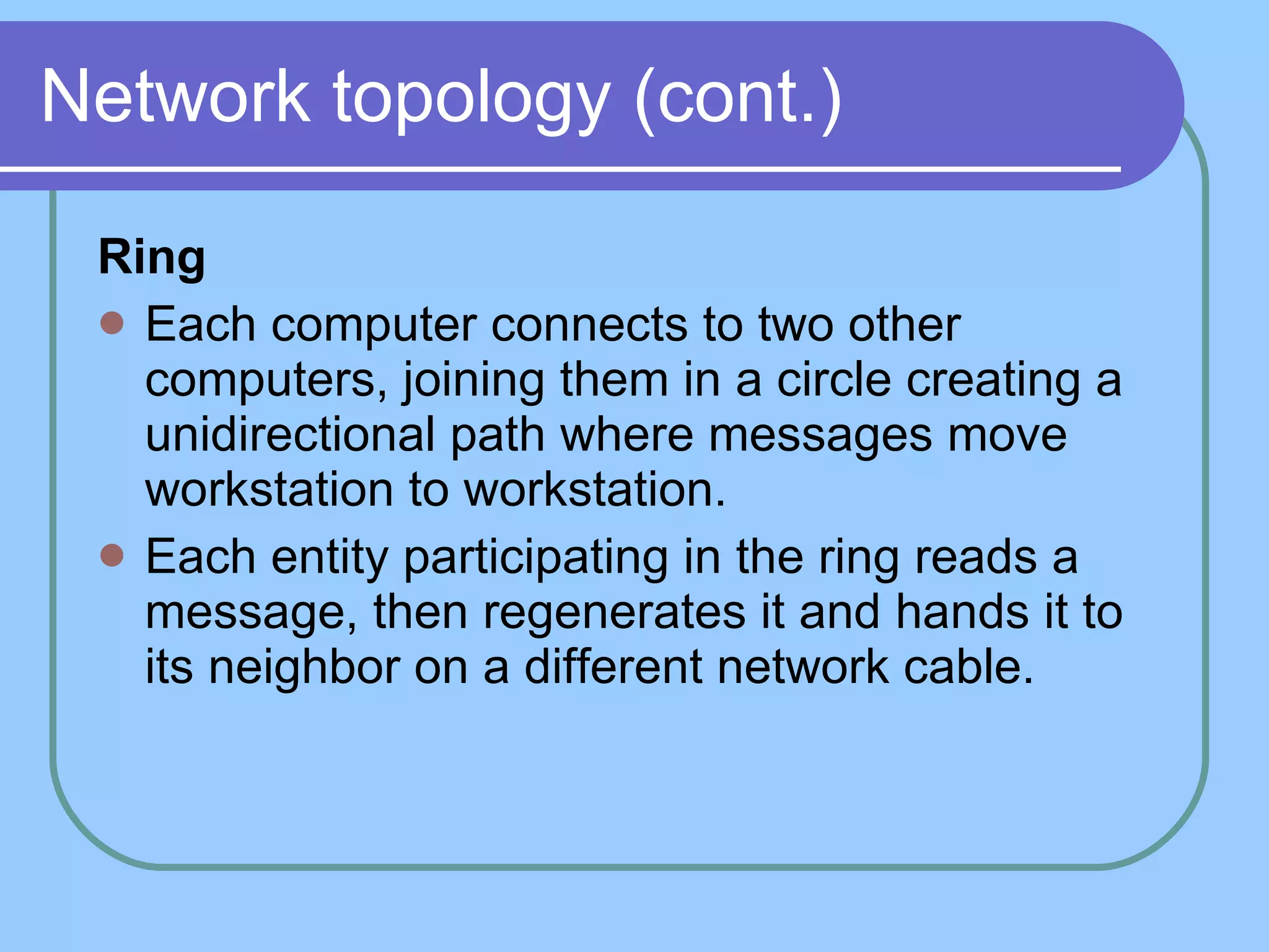 Network topology (cont.) Ring Each computer connects to two other computers, joining them in a circle creating a unidirectional path where messages move workstation to workstation.  Each entity participating in the ring reads a message, then regenerates it and hands it to its neighbor on a different network cable. 