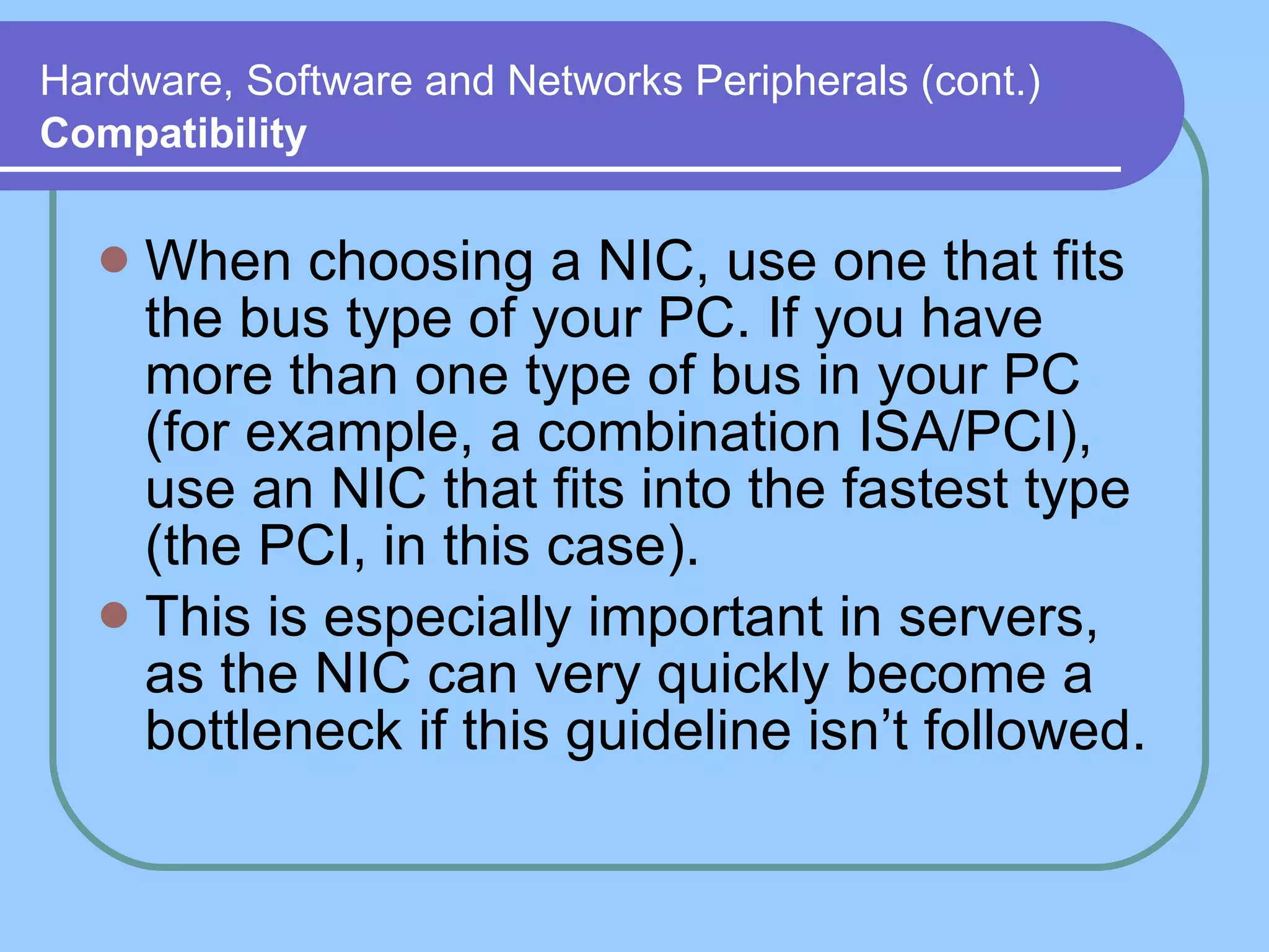 Hardware, Software and Networks Peripherals (cont.)   Compatibility When choosing a NIC, use one that fits the bus type of your PC. If you have more than one type of bus in your PC (for example, a combination ISA/PCI), use an NIC that fits into the fastest type (the PCI, in this case).  This is especially important in servers, as the NIC can very quickly become a bottleneck if this guideline isn’t followed. 
