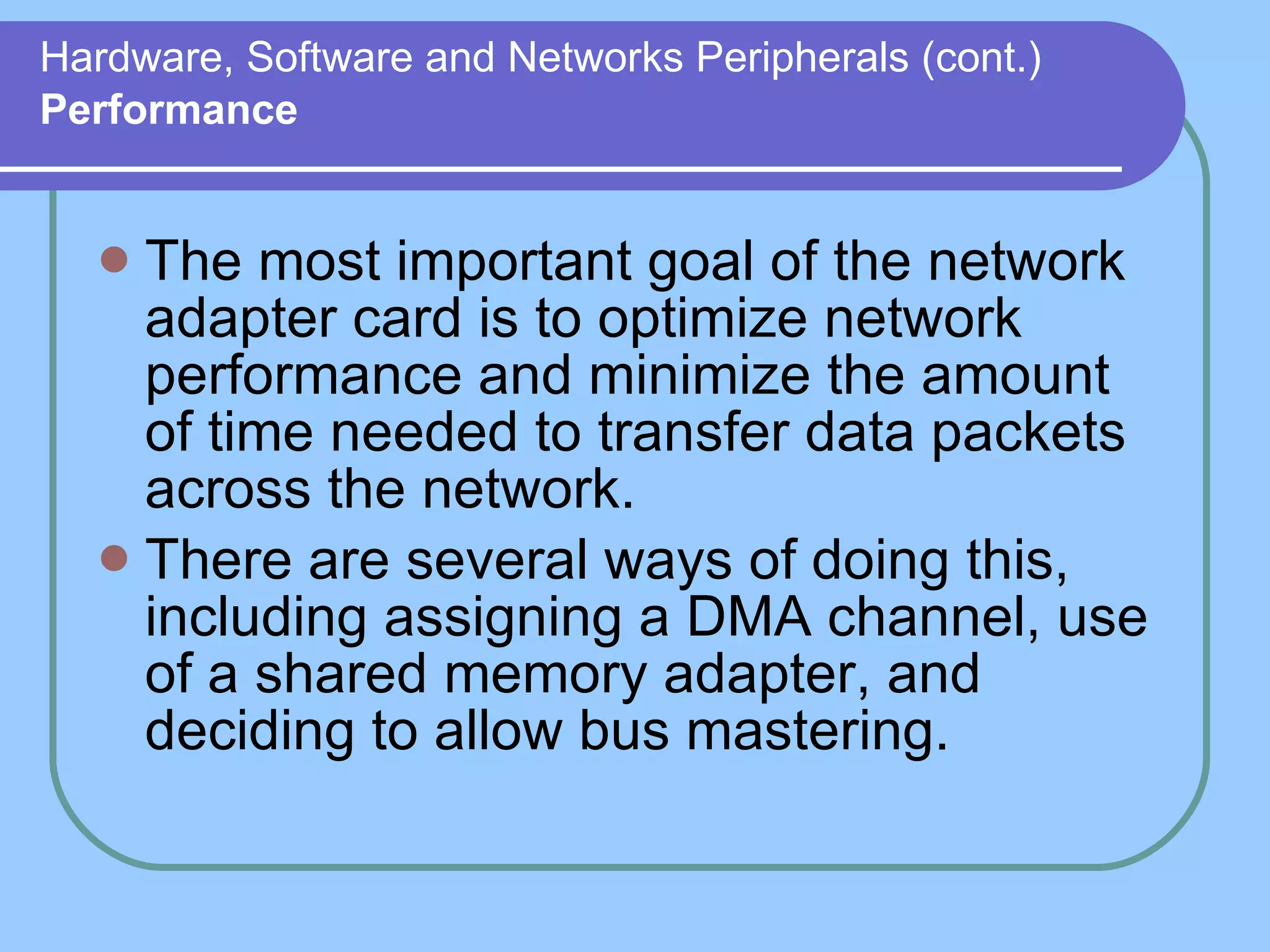 Hardware, Software and Networks Peripherals (cont.)   Performance The most important goal of the network adapter card is to optimize network performance and minimize the amount of time needed to transfer data packets across the network.  There are several ways of doing this, including assigning a DMA channel, use of a shared memory adapter, and deciding to allow bus mastering. 