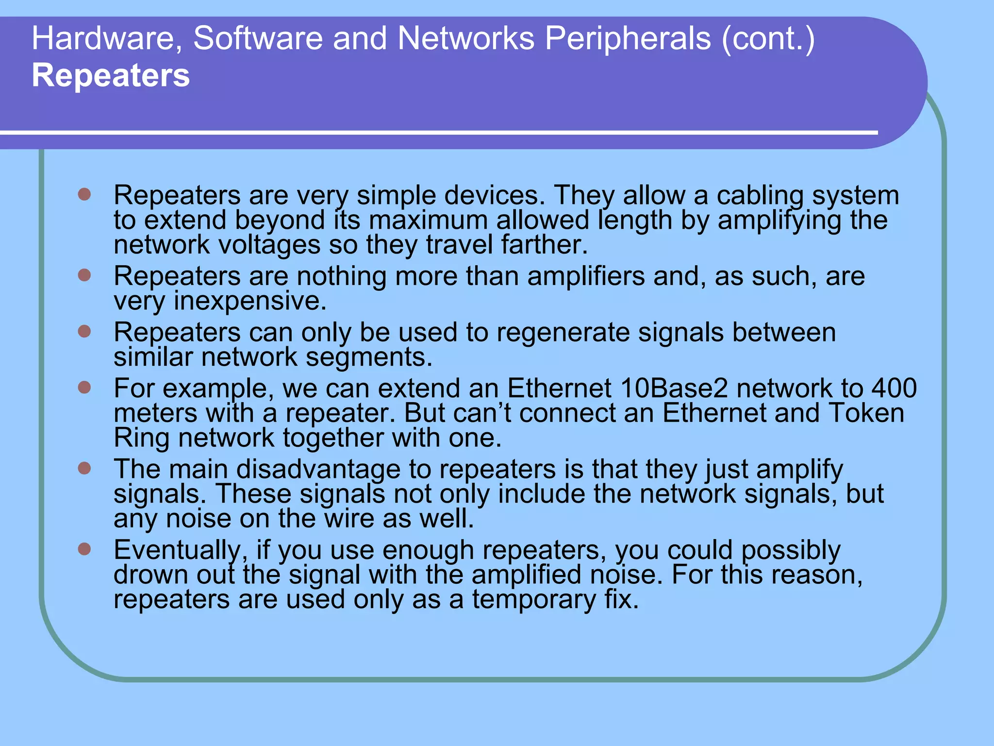 Hardware, Software and Networks Peripherals (cont.) Repeaters Repeaters are very simple devices. They allow a cabling system to extend beyond its maximum allowed length by amplifying the network voltages so they travel farther. Repeaters are nothing more than amplifiers and, as such, are very inexpensive. Repeaters can only be used to regenerate signals between similar network segments. For example, we can extend an Ethernet 10Base2 network to 400 meters with a repeater. But can’t connect an Ethernet and Token Ring network together with one. The main disadvantage to repeaters is that they just amplify signals. These signals not only include the network signals, but any noise on the wire as well. Eventually, if you use enough repeaters, you could possibly drown out the signal with the amplified noise. For this reason, repeaters are used only as a temporary fix. 
