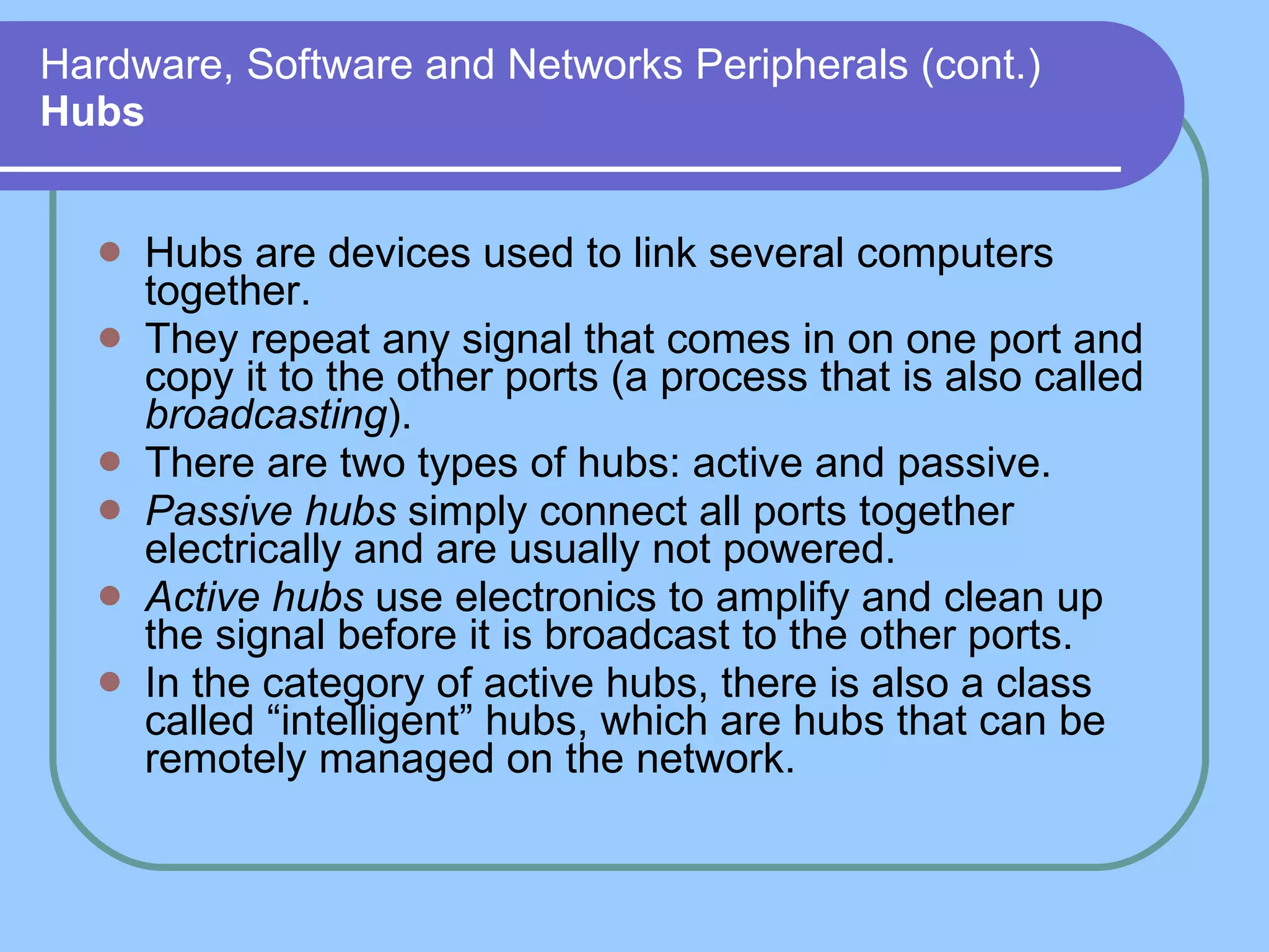 Hardware, Software and Networks Peripherals (cont.) Hubs Hubs are devices used to link several computers together. They repeat any signal that comes in on one port and copy it to the other ports (a process that is also called  broadcasting ). There are two types of hubs: active and passive.  Passive hubs  simply connect all ports together electrically and are usually not powered.  Active hubs  use electronics to amplify and clean up the signal before it is broadcast to the other ports. In the category of active hubs, there is also a class called “intelligent” hubs, which are hubs that can be remotely managed on the network. 