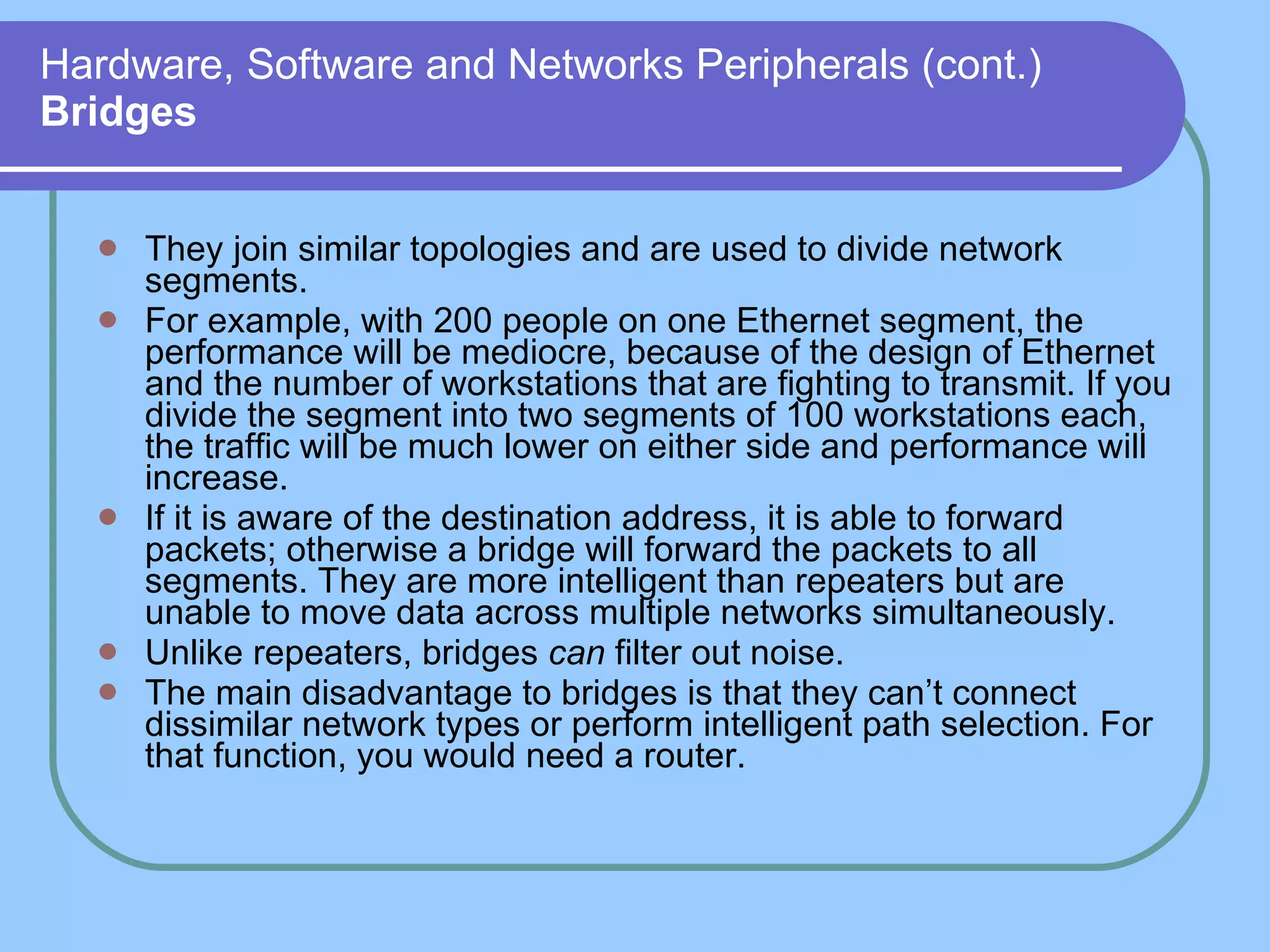 Hardware, Software and Networks Peripherals (cont.) Bridges They join similar topologies and are used to divide network segments. For example, with 200 people on one Ethernet segment, the performance will be mediocre, because of the design of Ethernet and the number of workstations that are fighting to transmit. If you divide the segment into two segments of 100 workstations each, the traffic will be much lower on either side and performance will increase. If it is aware of the destination address, it is able to forward packets; otherwise a bridge will forward the packets to all segments. They are more intelligent than repeaters but are unable to move data across multiple networks simultaneously.  Unlike repeaters, bridges  can  filter out noise. The main disadvantage to bridges is that they can’t connect dissimilar network types or perform intelligent path selection. For that function, you would need a router. 