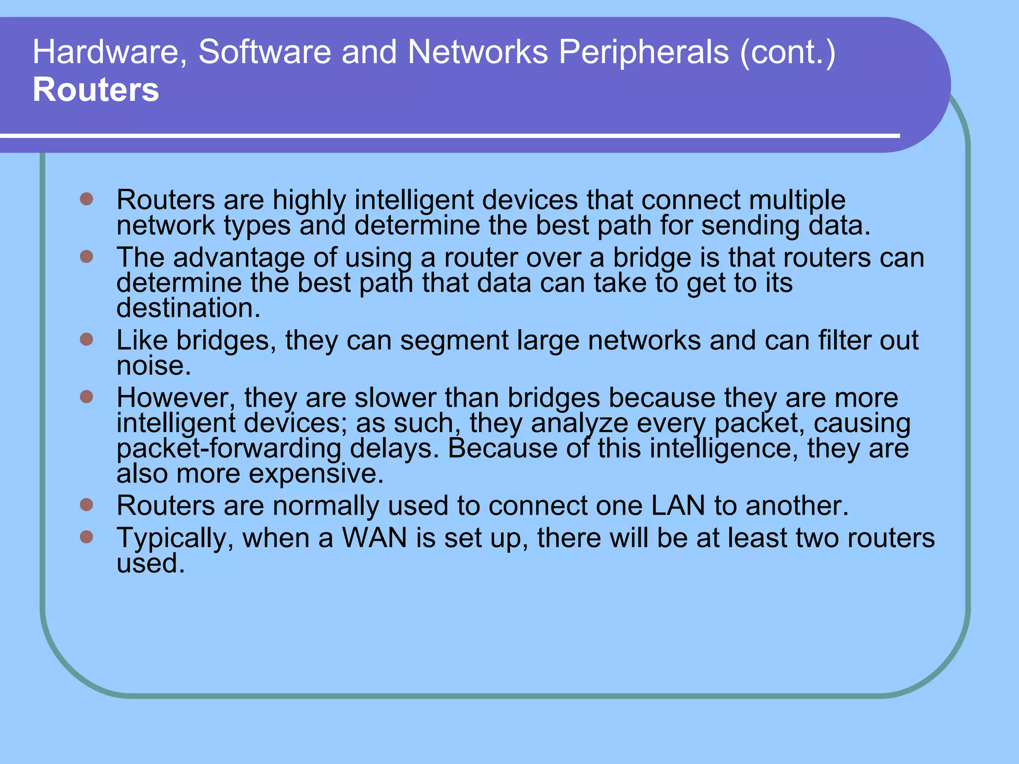 Hardware, Software and Networks Peripherals (cont.) Routers Routers are highly intelligent devices that connect multiple network types and determine the best path for sending data. The advantage of using a router over a bridge is that routers can determine the best path that data can take to get to its destination. Like bridges, they can segment large networks and can filter out noise.  However, they are slower than bridges because they are more intelligent devices; as such, they analyze every packet, causing packet-forwarding delays. Because of this intelligence, they are also more expensive. Routers are normally used to connect one LAN to another. Typically, when a WAN is set up, there will be at least two routers used. 