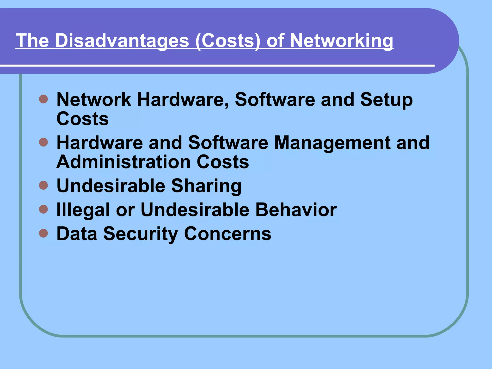 The Disadvantages (Costs) of Networking   Network Hardware, Software and Setup Costs   Hardware and Software Management and Administration Costs   Undesirable Sharing   Illegal or Undesirable Behavior   Data Security Concerns   