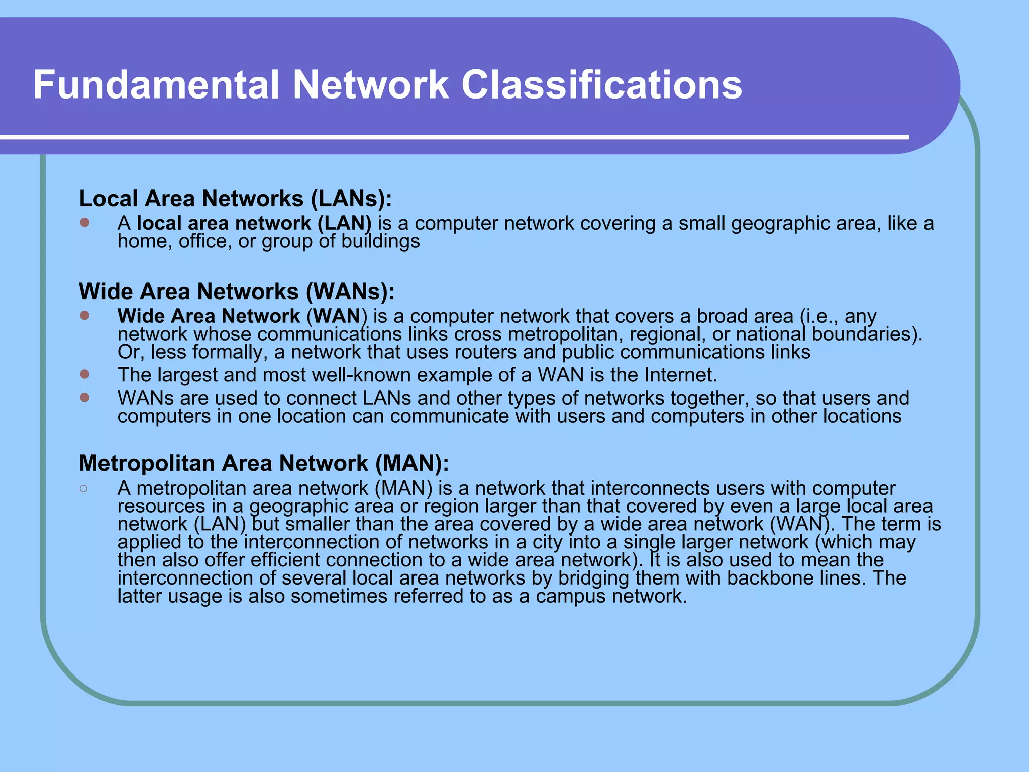 Fundamental Network Classifications   Local Area Networks (LANs):   A  local area network (LAN)  is a computer network covering a small geographic area, like a home, office, or group of buildings Wide Area Networks (WANs):   Wide Area Network  ( WAN ) is a computer network that covers a broad area (i.e., any network whose communications links cross metropolitan, regional, or national boundaries). Or, less formally, a network that uses routers and public communications links The largest and most well-known example of a WAN is the Internet.  WANs are used to connect LANs and other types of networks together, so that users and computers in one location can communicate with users and computers in other locations  Metropolitan Area Network (MAN): A metropolitan area network (MAN) is a network that interconnects users with computer resources in a geographic area or region larger than that covered by even a large local area network (LAN) but smaller than the area covered by a wide area network (WAN). The term is applied to the interconnection of networks in a city into a single larger network (which may then also offer efficient connection to a wide area network). It is also used to mean the interconnection of several local area networks by bridging them with backbone lines. The latter usage is also sometimes referred to as a campus network. 