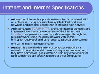 Intranet and Internet Specifications Intranet:  An intranet is a private network that is contained within an enterprise. It may consist of many interlinked local area networks and also use leased lines in the wide area network.  An intranet uses  TCP/IP ,  HTTP , and other Internet protocols and in general looks like a private version of the Internet. With  tunneling , companies can send private messages through the public network, using the public network with special encryption/decryption and other security safeguards to connect one part of their intranet to another.   Internet:  is a worldwide system of computer networks - a network of networks in which users at any one computer can, if they have permission, get information from any other computer (and sometimes talk directly to users at other computers).  