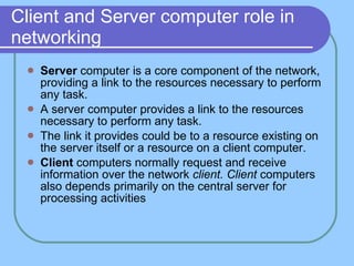 Client and Server computer role in networking Server  computer is a core component of the network, providing a link to the resources necessary to perform any task. A server computer provides a link to the resources necessary to perform any task. The link it provides could be to a resource existing on the server itself or a resource on a client computer. Client  computers normally request and receive information over the network  client. Client  computers also   depends primarily on the central server for processing activities  
