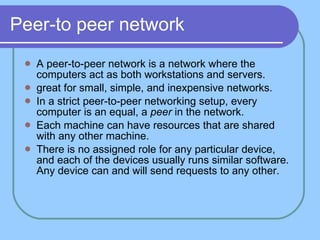 Peer-to peer network A peer-to-peer network is a network where the computers act as both workstations and servers.  great for small, simple, and inexpensive networks. In a strict peer-to-peer networking setup, every computer is an equal, a  peer  in the network.  Each machine can have resources that are shared with any other machine. There is no assigned role for any particular device, and each of the devices usually runs similar software. Any device can and will send requests to any other.  