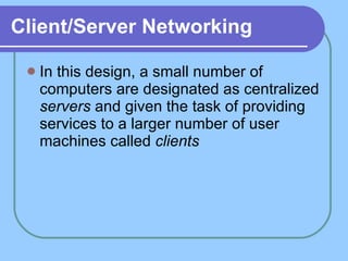 Client/Server Networking In this design, a small number of computers are designated as centralized  servers  and given the task of providing services to a larger number of user machines called  clients   