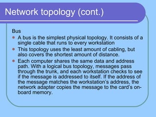Network topology (cont.) Bus A bus is the simplest physical topology. It consists of a single cable that runs to every workstation This topology uses the least amount of cabling, but also covers the shortest amount of distance.  Each computer shares the same data and address path. With a logical bus topology, messages pass through the trunk, and each workstation checks to see if the message is addressed to itself. If the address of the message matches the workstation’s address, the network adapter copies the message to the card’s on-board memory. 