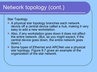 Network topology (cont.) Star Topology A physical star topology branches each network device off a central device called a  hub , making it very easy to add a new workstation.  Also, if any workstation goes down it does not affect the entire network. (But, as you might expect, if the central device goes down, the entire network goes down.)  Some types of Ethernet and ARCNet use a physical star topology. Figure 8.7 gives an example of the organization of the star network. 