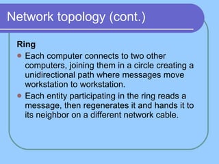 Network topology (cont.) Ring Each computer connects to two other computers, joining them in a circle creating a unidirectional path where messages move workstation to workstation.  Each entity participating in the ring reads a message, then regenerates it and hands it to its neighbor on a different network cable. 