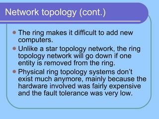 Network topology (cont.) The ring makes it difficult to add new computers. Unlike a star topology network, the ring topology network will go down if one entity is removed from the ring.  Physical ring topology systems don’t exist much anymore, mainly because the hardware involved was fairly expensive and the fault tolerance was very low. 