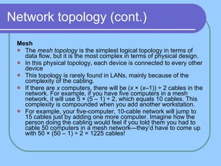 Network topology (cont.) Mesh The  mesh topology  is the simplest logical topology in terms of data flow, but it is the most complex in terms of physical design.  In this physical topology, each device is connected to every other device  This topology is rarely found in LANs, mainly because of the complexity of the cabling.  If there are  x  computers, there will be ( x  × ( x– 1)) ÷ 2 cables in the network. For example, if you have five computers in a mesh network, it will use 5 × (5 – 1) ÷ 2, which equals 10 cables. This complexity is compounded when you add another workstation. For example, your five-computer, 10-cable network will jump to 15 cables just by adding one more computer. Imagine how the person doing the cabling would feel if you told them you had to cable 50 computers in a mesh network—they’d have to come up with 50 × (50 – 1) ÷ 2 = 1225 cables! 