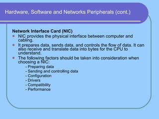 Hardware, Software and Networks Peripherals (cont.) Network Interface Card (NIC) NIC provides the physical interface between computer and cabling.  It prepares data, sends data, and controls the flow of data. It can also receive and translate data into bytes for the CPU to understand.  The following factors should be taken into consideration when choosing a NIC: - Preparing data - Sending and controlling data - Configuration - Drivers - Compatibility - Performance 