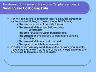 Hardware, Software and Networks Peripherals (cont.)   Sending and Controlling Data For two computers to send and receive data, the cards must agree on several things. These include the following: - The maximum size of the data frames - The amount of data sent before giving          confirmation - The time needed between transmissions - The amount of time needed to wait before sending      confirmation - The amount of data a card can hold - The speed at which data transmits In order to successfully send data on the network, you need to make sure the network cards are of the same type and they are connected to the same piece of cable. 
