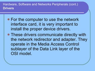 Hardware, Software and Networks Peripherals (cont.)   Drivers For the computer to use the network interface card, it is very important to install the proper device drivers.  These drivers communicate directly with the network redirector and adapter. They operate in the Media Access Control sublayer of the Data Link layer of the OSI model. 