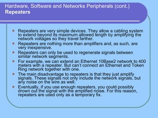 Hardware, Software and Networks Peripherals (cont.) Repeaters Repeaters are very simple devices. They allow a cabling system to extend beyond its maximum allowed length by amplifying the network voltages so they travel farther. Repeaters are nothing more than amplifiers and, as such, are very inexpensive. Repeaters can only be used to regenerate signals between similar network segments. For example, we can extend an Ethernet 10Base2 network to 400 meters with a repeater. But can’t connect an Ethernet and Token Ring network together with one. The main disadvantage to repeaters is that they just amplify signals. These signals not only include the network signals, but any noise on the wire as well. Eventually, if you use enough repeaters, you could possibly drown out the signal with the amplified noise. For this reason, repeaters are used only as a temporary fix. 