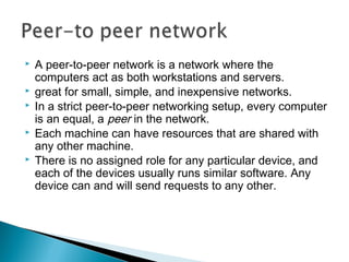  A peer-to-peer network is a network where the
computers act as both workstations and servers.
 great for small, simple, and inexpensive networks.
 In a strict peer-to-peer networking setup, every computer
is an equal, a peer in the network.
 Each machine can have resources that are shared with
any other machine.
 There is no assigned role for any particular device, and
each of the devices usually runs similar software. Any
device can and will send requests to any other.
 
