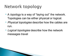  A topology is a way of “laying out” the network.
Topologies can be either physical or logical.
 Physical topologies describe how the cables are
run.
 Logical topologies describe how the network
messages travel
 