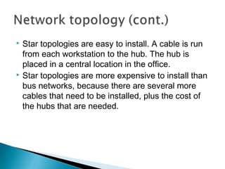  Star topologies are easy to install. A cable is run
from each workstation to the hub. The hub is
placed in a central location in the office.
 Star topologies are more expensive to install than
bus networks, because there are several more
cables that need to be installed, plus the cost of
the hubs that are needed.
 