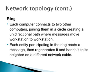 Ring
 Each computer connects to two other
computers, joining them in a circle creating a
unidirectional path where messages move
workstation to workstation.
 Each entity participating in the ring reads a
message, then regenerates it and hands it to its
neighbor on a different network cable.
 