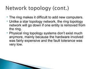  The ring makes it difficult to add new computers.
 Unlike a star topology network, the ring topology
network will go down if one entity is removed from
the ring.
 Physical ring topology systems don’t exist much
anymore, mainly because the hardware involved
was fairly expensive and the fault tolerance was
very low.
 