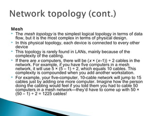 Mesh
 The mesh topology is the simplest logical topology in terms of data
flow, but it is the most complex in terms of physical design.
 In this physical topology, each device is connected to every other
device
 This topology is rarely found in LANs, mainly because of the
complexity of the cabling.
 If there are x computers, there will be (x × (x–1)) ÷ 2 cables in the
network. For example, if you have five computers in a mesh
network, it will use 5 × (5 – 1) ÷ 2, which equals 10 cables. This
complexity is compounded when you add another workstation.
 For example, your five-computer, 10-cable network will jump to 15
cables just by adding one more computer. Imagine how the person
doing the cabling would feel if you told them you had to cable 50
computers in a mesh network—they’d have to come up with 50 ×
(50 – 1) ÷ 2 = 1225 cables!
 