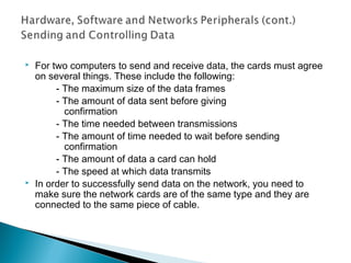  For two computers to send and receive data, the cards must agree
on several things. These include the following:
- The maximum size of the data frames
- The amount of data sent before giving
confirmation
- The time needed between transmissions
- The amount of time needed to wait before sending
confirmation
- The amount of data a card can hold
- The speed at which data transmits
 In order to successfully send data on the network, you need to
make sure the network cards are of the same type and they are
connected to the same piece of cable.
 