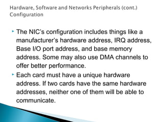  The NIC’s configuration includes things like a
manufacturer’s hardware address, IRQ address,
Base I/O port address, and base memory
address. Some may also use DMA channels to
offer better performance.
 Each card must have a unique hardware
address. If two cards have the same hardware
addresses, neither one of them will be able to
communicate.
 