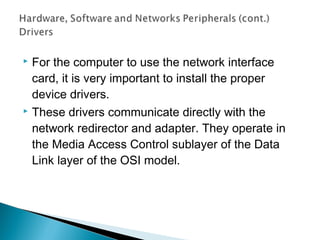  For the computer to use the network interface
card, it is very important to install the proper
device drivers.
 These drivers communicate directly with the
network redirector and adapter. They operate in
the Media Access Control sublayer of the Data
Link layer of the OSI model.
 