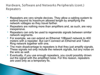  Repeaters are very simple devices. They allow a cabling system to
extend beyond its maximum allowed length by amplifying the
network voltages so they travel farther.
 Repeaters are nothing more than amplifiers and, as such, are very
inexpensive.
 Repeaters can only be used to regenerate signals between similar
network segments.
 For example, we can extend an Ethernet 10Base2 network to 400
meters with a repeater. But can’t connect an Ethernet and Token
Ring network together with one.
 The main disadvantage to repeaters is that they just amplify signals.
These signals not only include the network signals, but any noise on
the wire as well.
 Eventually, if you use enough repeaters, you could possibly drown
out the signal with the amplified noise. For this reason, repeaters
are used only as a temporary fix.
 