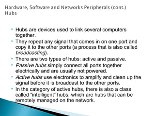  Hubs are devices used to link several computers
together.
 They repeat any signal that comes in on one port and
copy it to the other ports (a process that is also called
broadcasting).
 There are two types of hubs: active and passive.
 Passive hubs simply connect all ports together
electrically and are usually not powered.
 Active hubs use electronics to amplify and clean up the
signal before it is broadcast to the other ports.
 In the category of active hubs, there is also a class
called “intelligent” hubs, which are hubs that can be
remotely managed on the network.
 