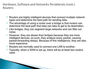  Routers are highly intelligent devices that connect multiple network
types and determine the best path for sending data.
 The advantage of using a router over a bridge is that routers can
determine the best path that data can take to get to its destination.
 Like bridges, they can segment large networks and can filter out
noise.
 However, they are slower than bridges because they are more
intelligent devices; as such, they analyze every packet, causing
packet-forwarding delays. Because of this intelligence, they are also
more expensive.
 Routers are normally used to connect one LAN to another.
 Typically, when a WAN is set up, there will be at least two routers
used.
 