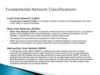 Local Area Networks (LANs):
 A local area network (LAN) is a computer network covering a small geographic area, like a
home, office, or group of buildings
Wide Area Networks (WANs):
 Wide Area Network (WAN) is a computer network that covers a broad area (i.e., any network
whose communications links cross metropolitan, regional, or national boundaries). Or, less
formally, a network that uses routers and public communications links
 The largest and most well-known example of a WAN is the Internet.
 WANs are used to connect LANs and other types of networks together, so that users and
computers in one location can communicate with users and computers in other locations
Metropolitan Area Network (MAN):
o A metropolitan area network (MAN) is a network that interconnects users with computer
resources in a geographic area or region larger than that covered by even a large local area
network (LAN) but smaller than the area covered by a wide area network (WAN). The term is
applied to the interconnection of networks in a city into a single larger network (which may then
also offer efficient connection to a wide area network). It is also used to mean the interconnection
of several local area networks by bridging them with backbone lines. The latter usage is also
sometimes referred to as a campus network.
 