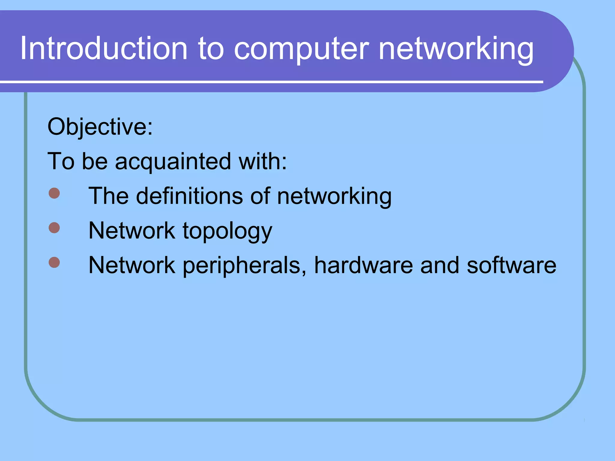 Introduction to computer networking
Objective:
To be acquainted with:
 The definitions of networking
 Network topology
 Network peripherals, hardware and software
 