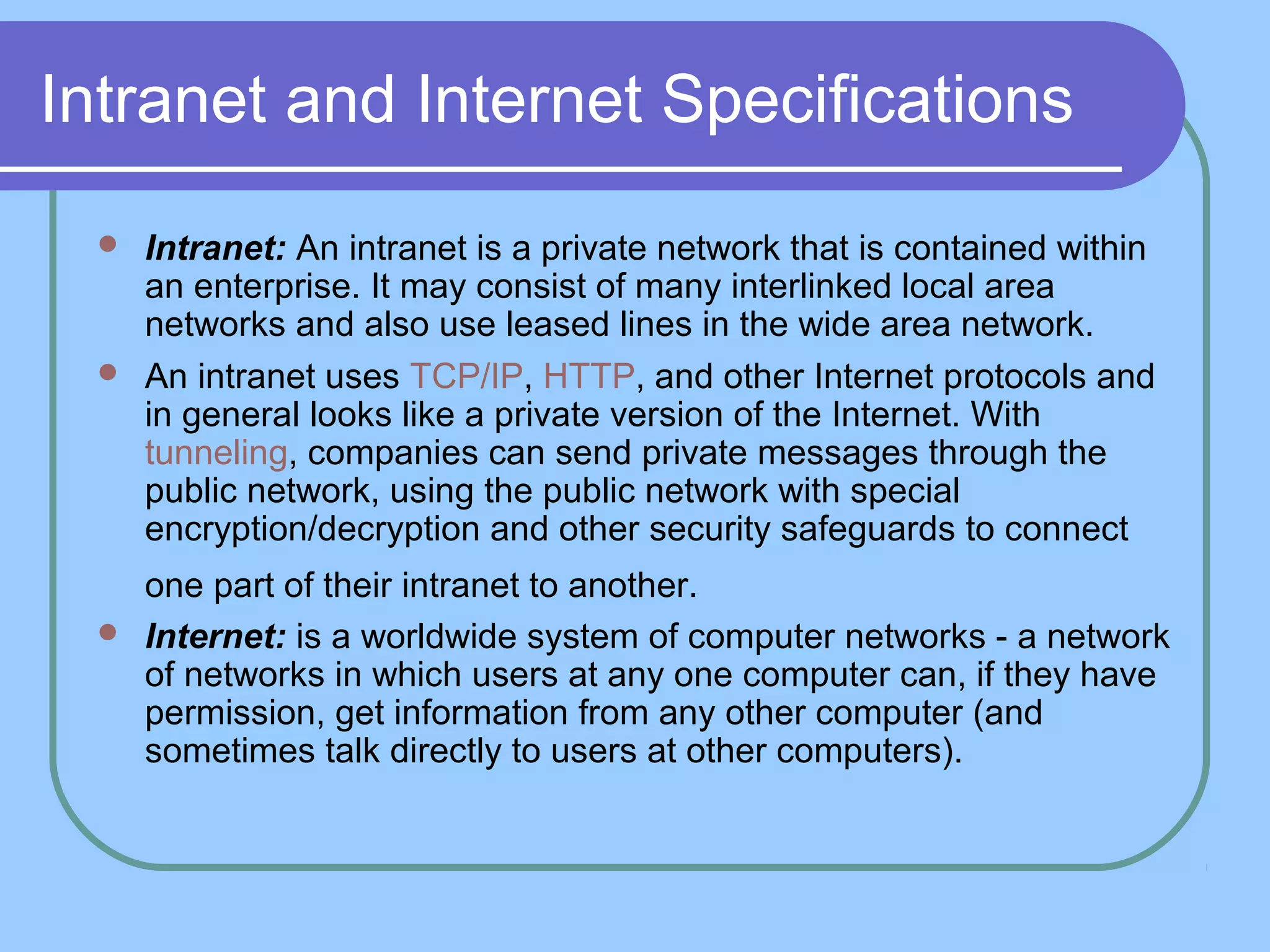 Intranet and Internet Specifications
 Intranet: An intranet is a private network that is contained within
an enterprise. It may consist of many interlinked local area
networks and also use leased lines in the wide area network.
 An intranet uses TCP/IP, HTTP, and other Internet protocols and
in general looks like a private version of the Internet. With
tunneling, companies can send private messages through the
public network, using the public network with special
encryption/decryption and other security safeguards to connect
one part of their intranet to another.
 Internet: is a worldwide system of computer networks - a network
of networks in which users at any one computer can, if they have
permission, get information from any other computer (and
sometimes talk directly to users at other computers).
 