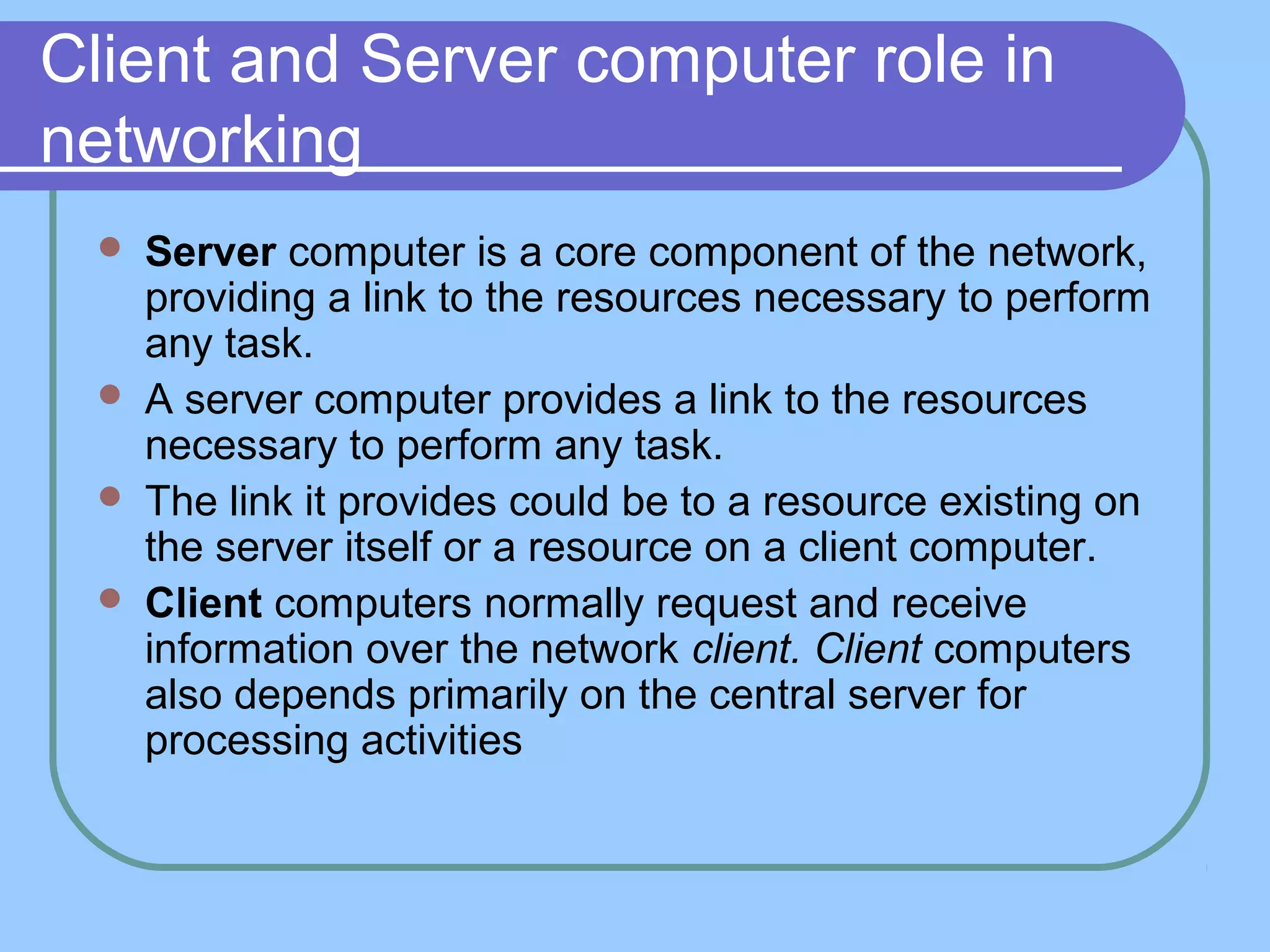 Client and Server computer role in
networking
 Server computer is a core component of the network,
providing a link to the resources necessary to perform
any task.
 A server computer provides a link to the resources
necessary to perform any task.
 The link it provides could be to a resource existing on
the server itself or a resource on a client computer.
 Client computers normally request and receive
information over the network client. Client computers
also depends primarily on the central server for
processing activities
 