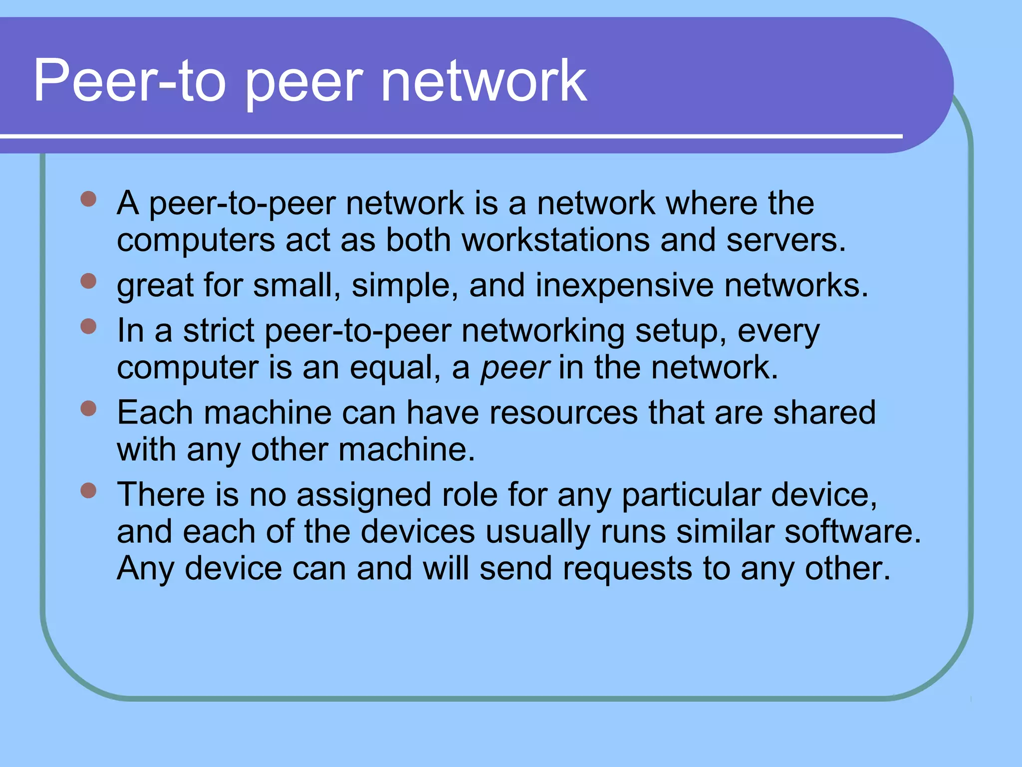Peer-to peer network
 A peer-to-peer network is a network where the
computers act as both workstations and servers.
 great for small, simple, and inexpensive networks.
 In a strict peer-to-peer networking setup, every
computer is an equal, a peer in the network.
 Each machine can have resources that are shared
with any other machine.
 There is no assigned role for any particular device,
and each of the devices usually runs similar software.
Any device can and will send requests to any other.
 