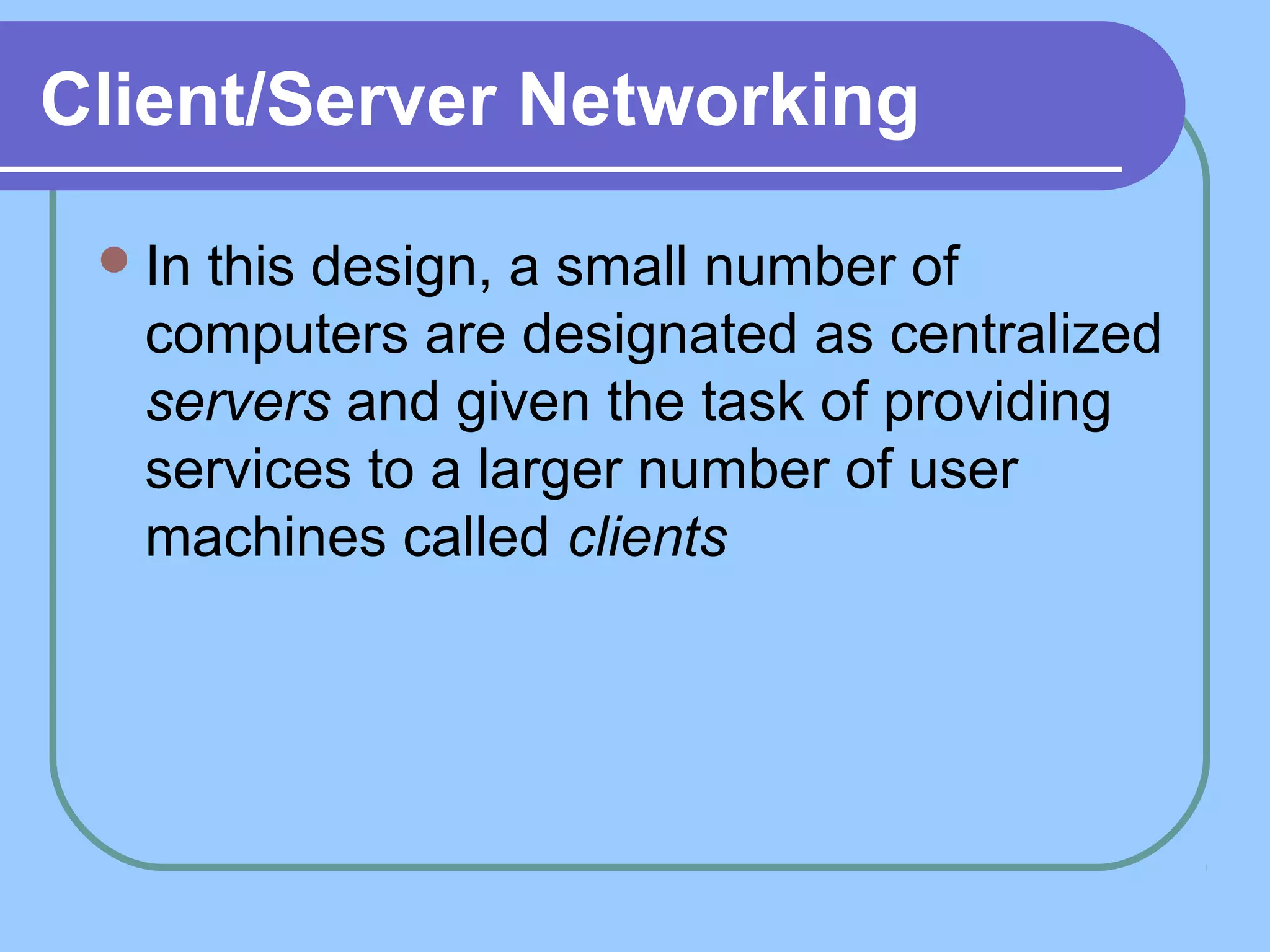 Client/Server Networking
In this design, a small number of
computers are designated as centralized
servers and given the task of providing
services to a larger number of user
machines called clients
 