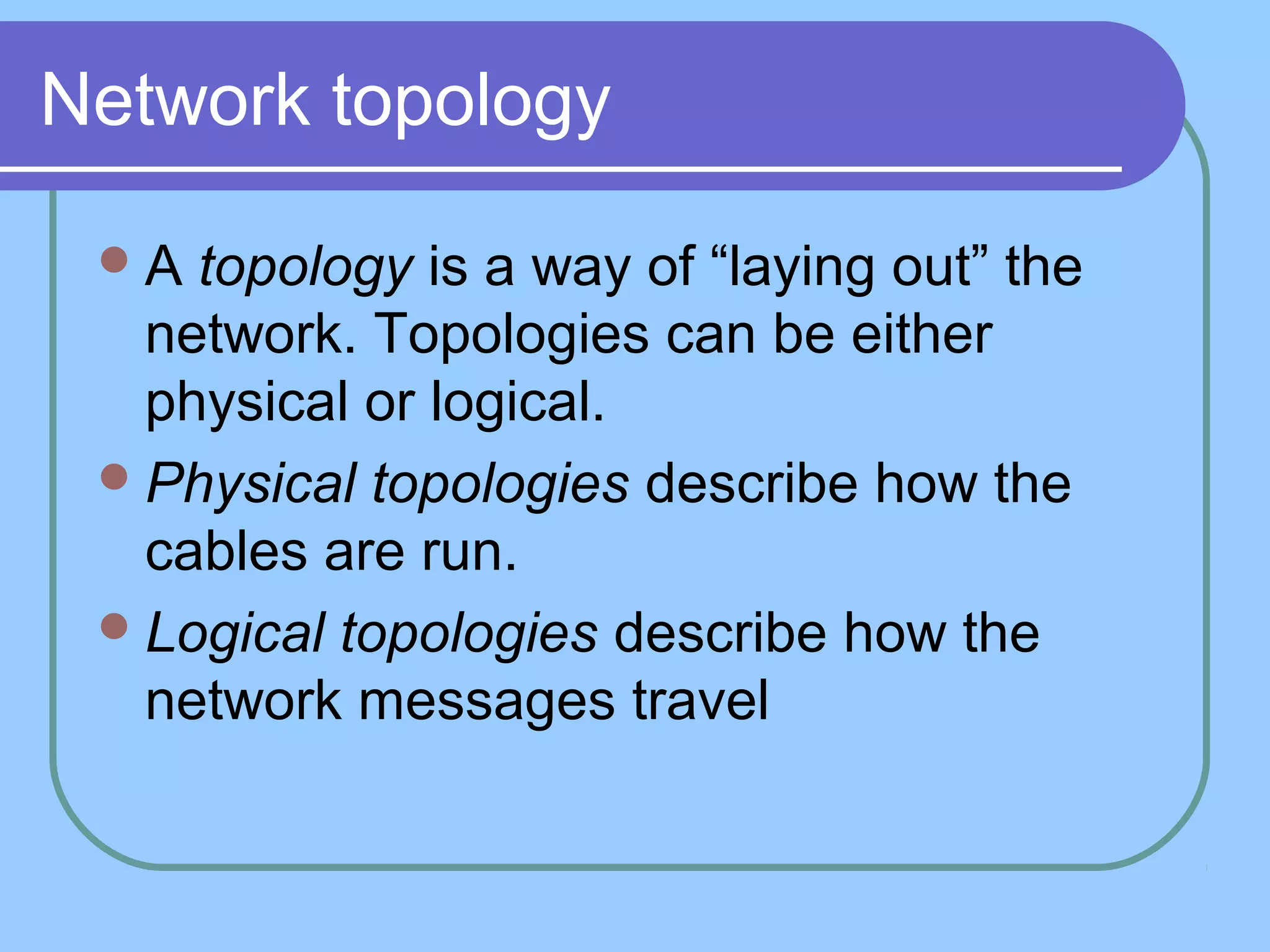 Network topology
A topology is a way of “laying out” the
network. Topologies can be either
physical or logical.
Physical topologies describe how the
cables are run.
Logical topologies describe how the
network messages travel
 