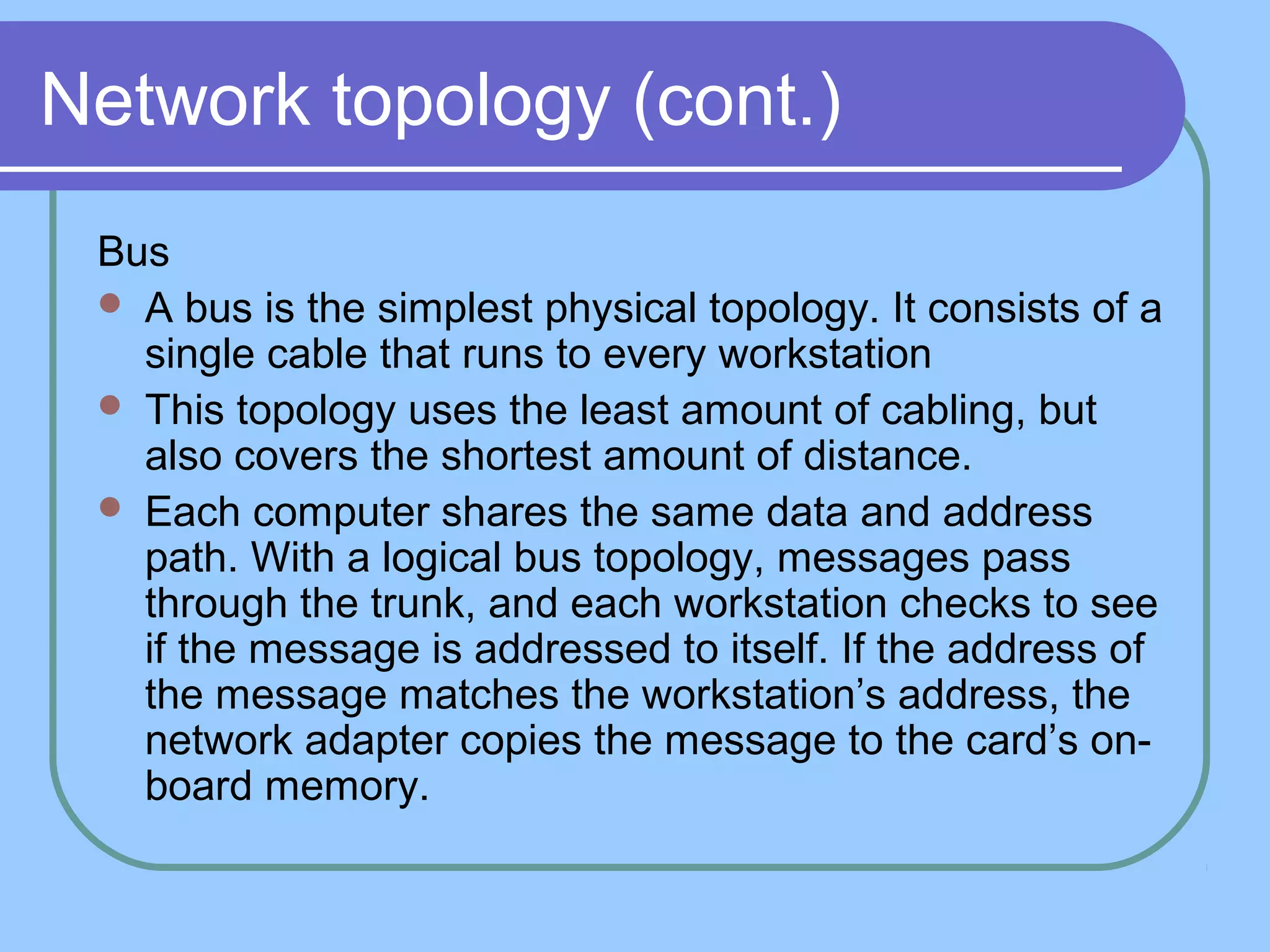 Network topology (cont.)
Bus
 A bus is the simplest physical topology. It consists of a
single cable that runs to every workstation
 This topology uses the least amount of cabling, but
also covers the shortest amount of distance.
 Each computer shares the same data and address
path. With a logical bus topology, messages pass
through the trunk, and each workstation checks to see
if the message is addressed to itself. If the address of
the message matches the workstation’s address, the
network adapter copies the message to the card’s on-
board memory.
 